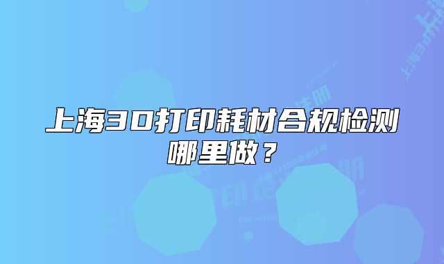 上海3D打印耗材合規(guī)檢測哪里做？