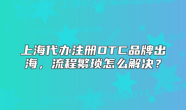 上海代辦注冊DTC品牌出海，流程繁瑣怎么解決？