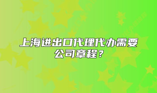 上海進(jìn)出口代理代辦需要公司章程？