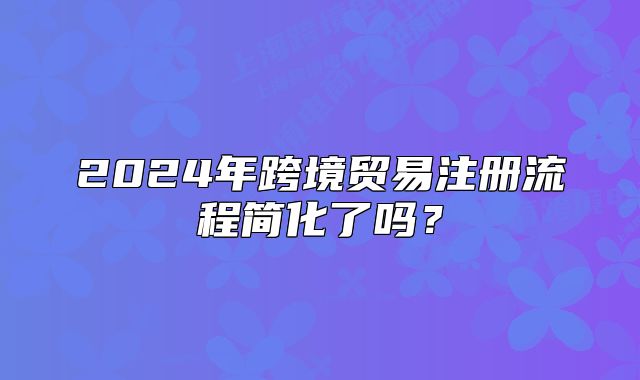 2024年跨境貿(mào)易注冊流程簡化了嗎？