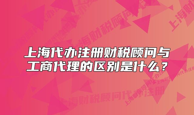 上海代辦注冊(cè)財(cái)稅顧問與工商代理的區(qū)別是什么？