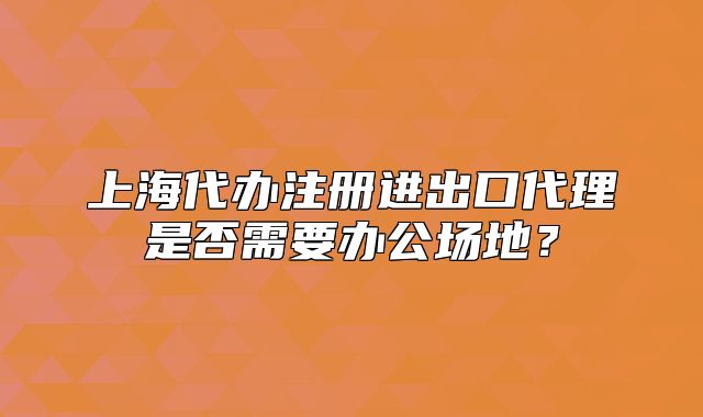 上海代辦注冊進(jìn)出口代理是否需要辦公場地？