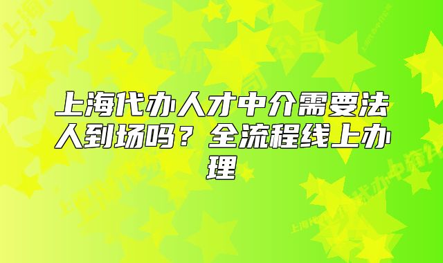 上海代辦人才中介需要法人到場(chǎng)嗎？全流程線上辦理