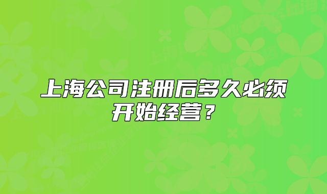 上海公司注冊后多久必須開始經(jīng)營？