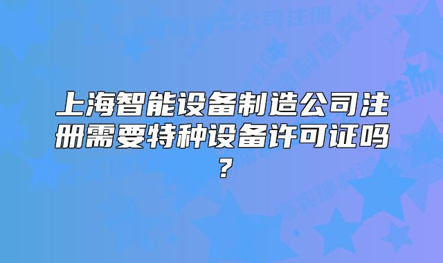 上海智能設(shè)備制造公司注冊需要特種設(shè)備許可證嗎?