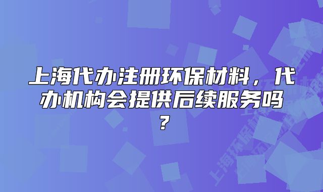 上海代辦注冊(cè)環(huán)保材料，代辦機(jī)構(gòu)會(huì)提供后續(xù)服務(wù)嗎？