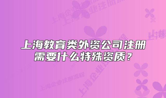 上海教育類外資公司注冊需要什么特殊資質(zhì)？
