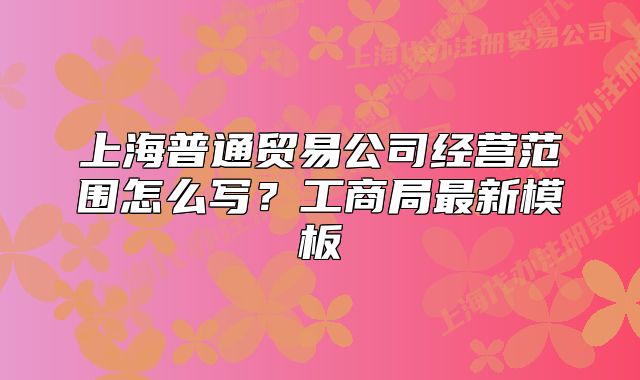 上海普通貿(mào)易公司經(jīng)營范圍怎么寫？工商局最新模板