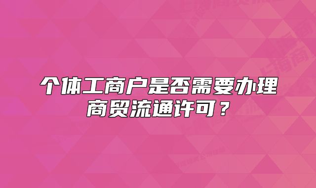 個(gè)體工商戶是否需要辦理商貿(mào)流通許可？