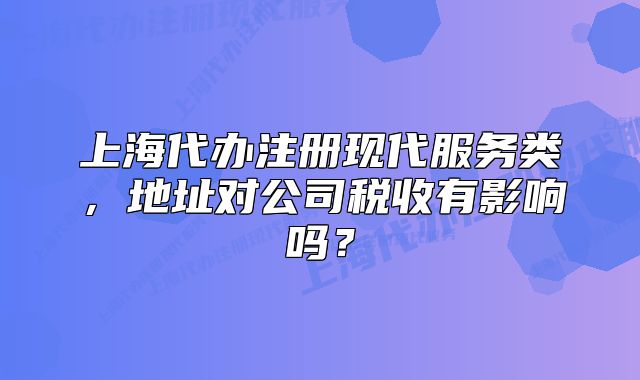 上海代辦注冊(cè)現(xiàn)代服務(wù)類，地址對(duì)公司稅收有影響嗎？