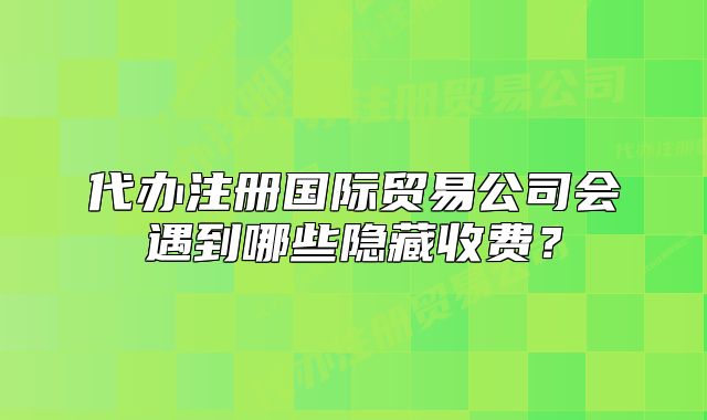 代辦注冊(cè)國(guó)際貿(mào)易公司會(huì)遇到哪些隱藏收費(fèi)？
