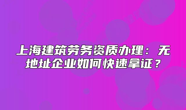 上海建筑勞務(wù)資質(zhì)辦理：無地址企業(yè)如何快速拿證？