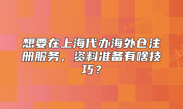想要在上海代辦海外倉(cāng)注冊(cè)服務(wù)，資料準(zhǔn)備有啥技巧？