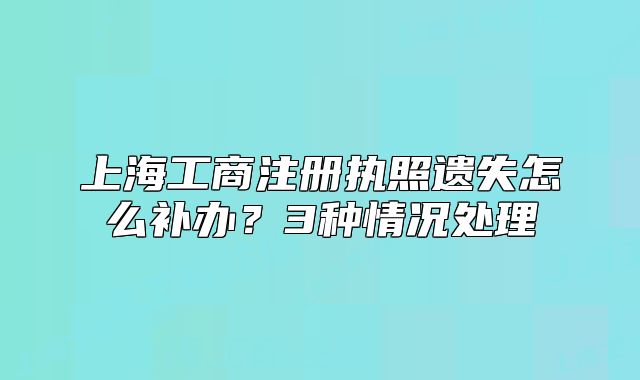 上海工商注冊(cè)執(zhí)照遺失怎么補(bǔ)辦？3種情況處理