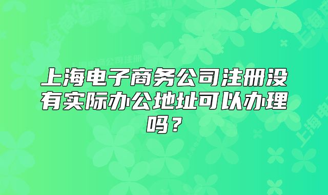 上海電子商務(wù)公司注冊沒有實際辦公地址可以辦理嗎？