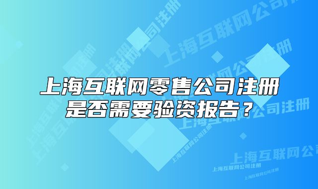 上?；ヂ?lián)網(wǎng)零售公司注冊是否需要驗資報告？