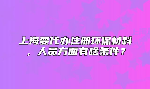 上海要代辦注冊(cè)環(huán)保材料，人員方面有啥條件？