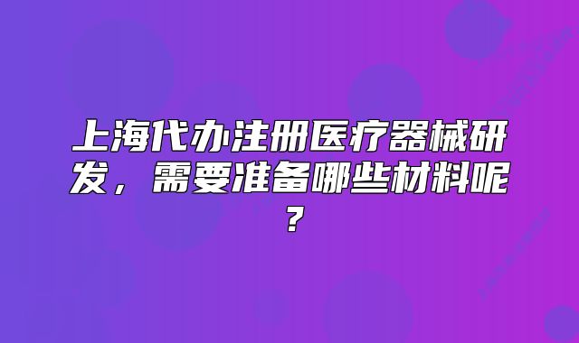 上海代辦注冊(cè)醫(yī)療器械研發(fā)，需要準(zhǔn)備哪些材料呢？