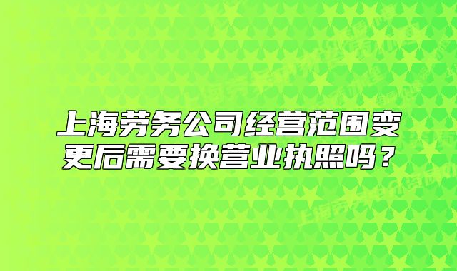 上海勞務(wù)公司經(jīng)營(yíng)范圍變更后需要換營(yíng)業(yè)執(zhí)照嗎？