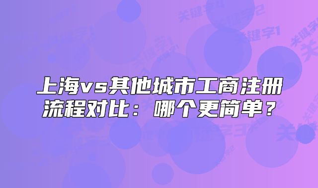 上海vs其他城市工商注冊流程對比：哪個更簡單？