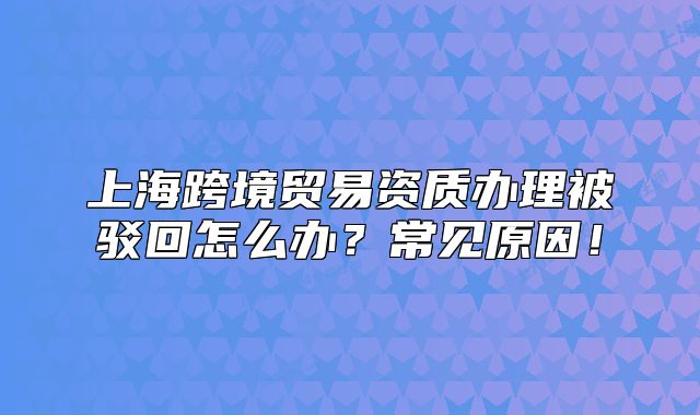 上?？缇迟Q(mào)易資質(zhì)辦理被駁回怎么辦？常見(jiàn)原因！