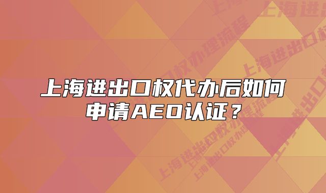 上海進(jìn)出口權(quán)代辦后如何申請(qǐng)AEO認(rèn)證？