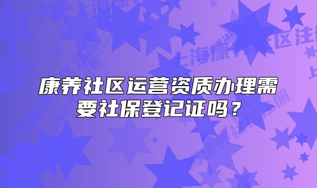 康養(yǎng)社區(qū)運(yùn)營資質(zhì)辦理需要社保登記證嗎？