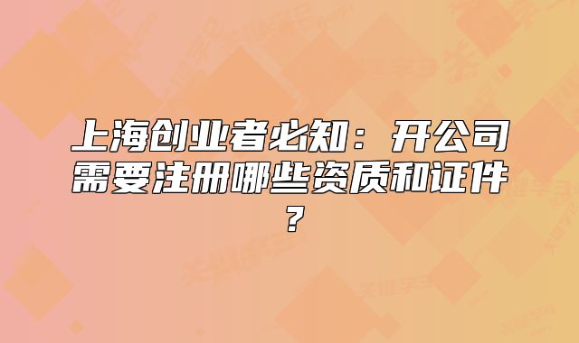 上海創(chuàng)業(yè)者必知：開(kāi)公司需要注冊(cè)哪些資質(zhì)和證件？