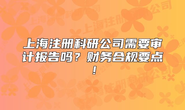 上海注冊科研公司需要審計報告嗎？財務(wù)合規(guī)要點！