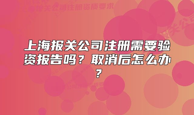 上海報關公司注冊需要驗資報告嗎？取消后怎么辦？