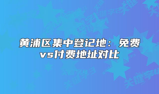 黃浦區(qū)集中登記地：免費(fèi)vs付費(fèi)地址對(duì)比