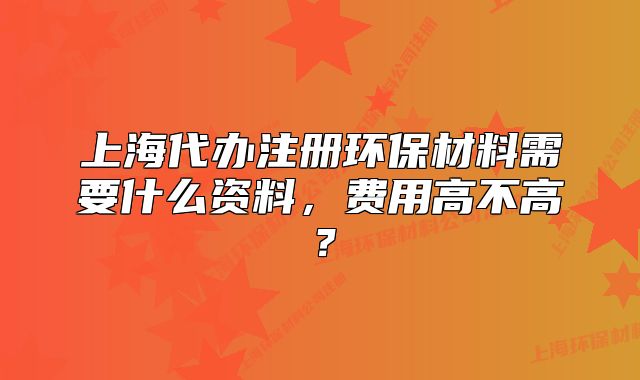 上海代辦注冊環(huán)保材料需要什么資料，費(fèi)用高不高？