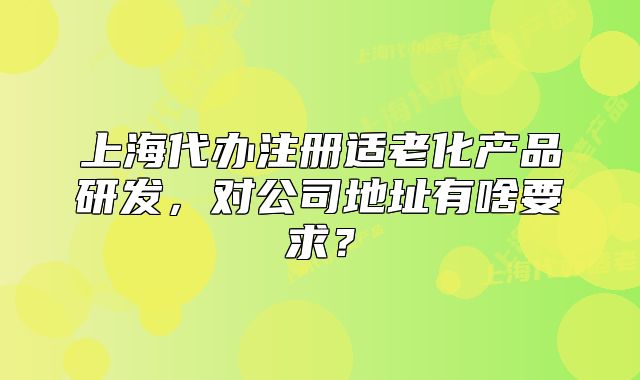 上海代辦注冊適老化產(chǎn)品研發(fā)，對公司地址有啥要求？