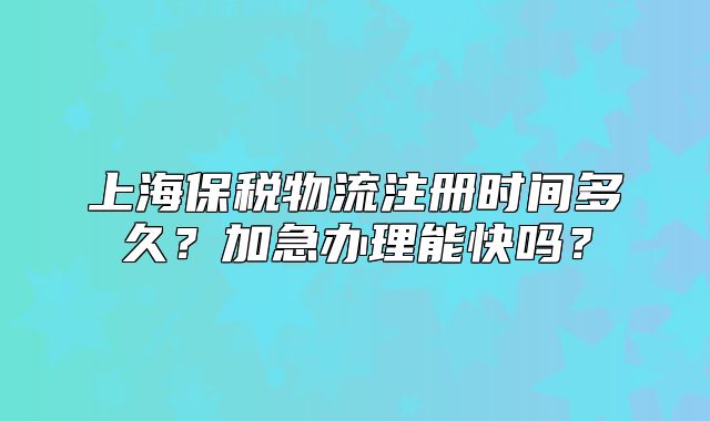 上海保稅物流注冊(cè)時(shí)間多久？加急辦理能快嗎？