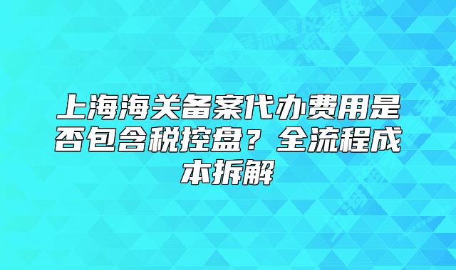 上海海關備案代辦費用是否包含稅控盤？全流程成本拆解