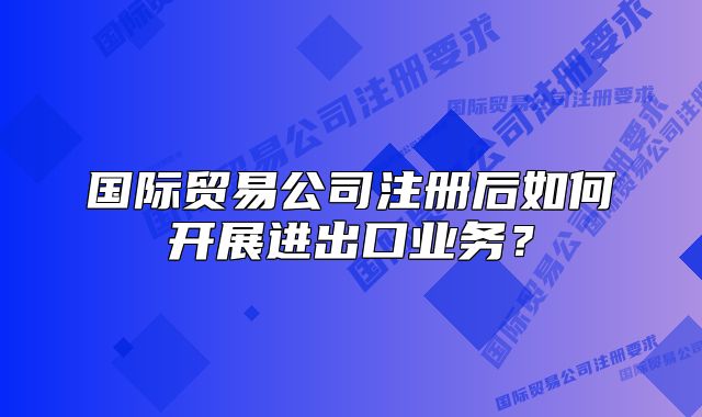 國(guó)際貿(mào)易公司注冊(cè)后如何開展進(jìn)出口業(yè)務(wù)？