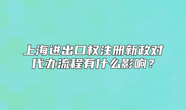 上海進出口權注冊新政對代辦流程有什么影響？