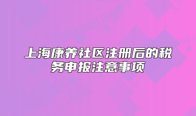 上海康養(yǎng)社區(qū)注冊后的稅務(wù)申報(bào)注意事項(xiàng)