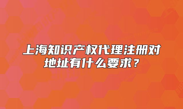 上海知識產(chǎn)權代理注冊對地址有什么要求？