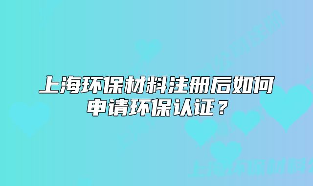 上海環(huán)保材料注冊后如何申請(qǐng)環(huán)保認(rèn)證？