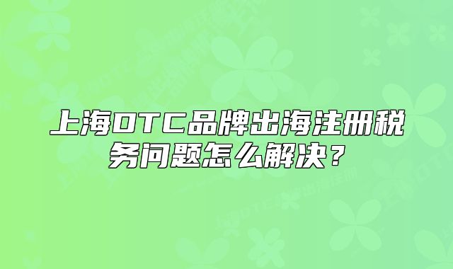 上海DTC品牌出海注冊(cè)稅務(wù)問(wèn)題怎么解決？