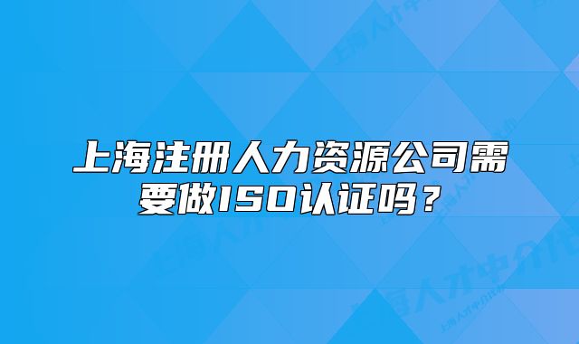 上海注冊人力資源公司需要做ISO認證嗎？