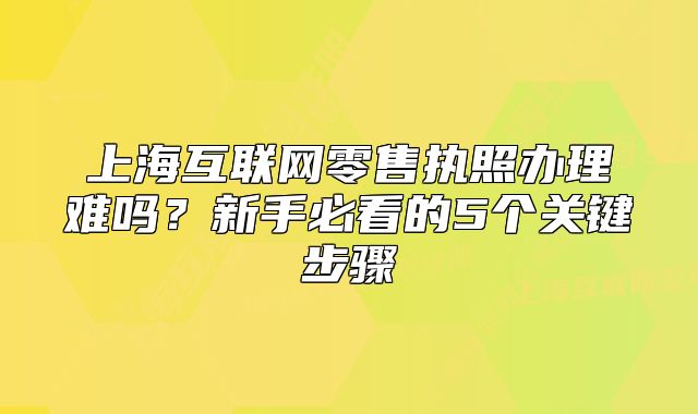 上?；ヂ?lián)網(wǎng)零售執(zhí)照辦理難嗎？新手必看的5個(gè)關(guān)鍵步驟