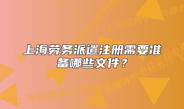 上海勞務(wù)派遣注冊(cè)需要準(zhǔn)備哪些文件？