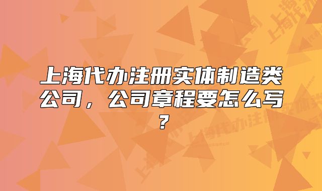 上海代辦注冊(cè)實(shí)體制造類公司，公司章程要怎么寫？