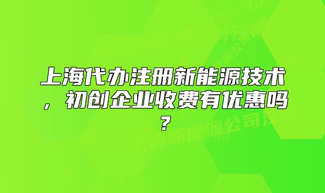 上海代辦注冊新能源技術(shù)，初創(chuàng)企業(yè)收費有優(yōu)惠嗎？
