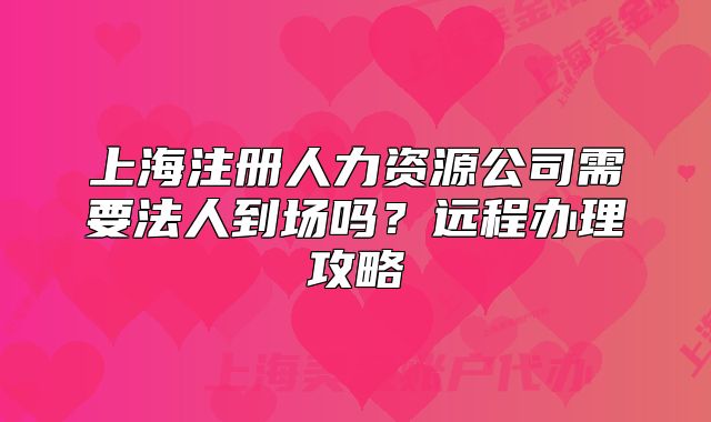 上海注冊人力資源公司需要法人到場嗎？遠(yuǎn)程辦理攻略