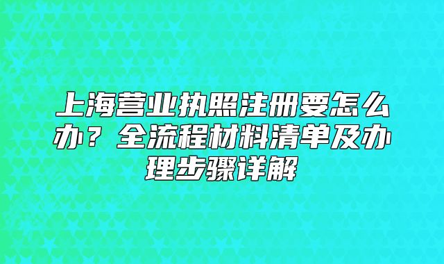 上海營業(yè)執(zhí)照注冊要怎么辦？全流程材料清單及辦理步驟詳解