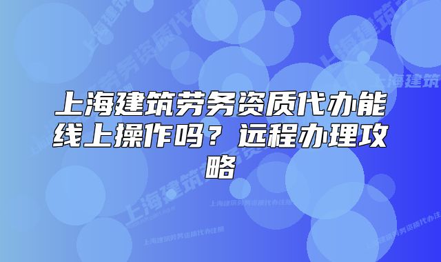 上海建筑勞務(wù)資質(zhì)代辦能線上操作嗎？遠(yuǎn)程辦理攻略
