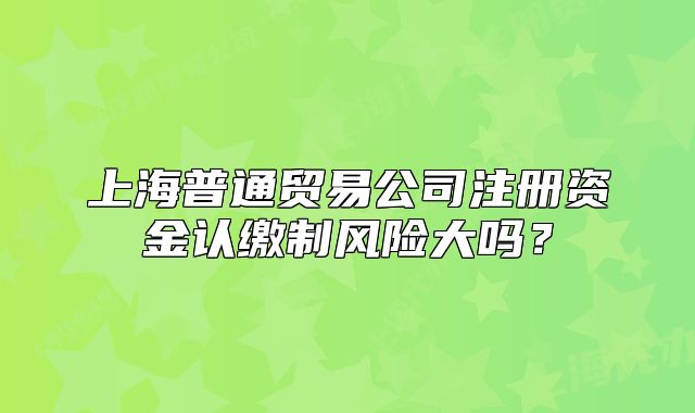 上海普通貿(mào)易公司注冊(cè)資金認(rèn)繳制風(fēng)險(xiǎn)大嗎？